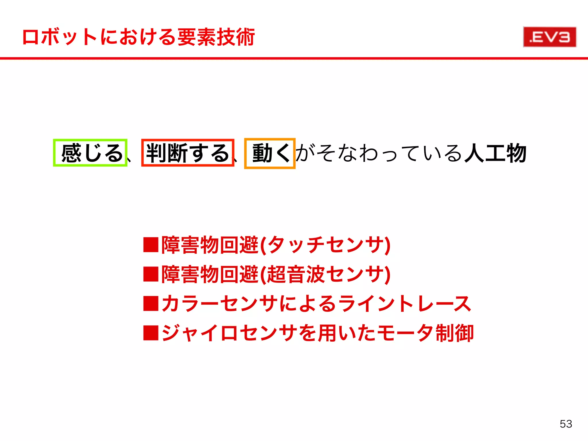 ロボットにおける要素技術
53
感じる、判断する、動くがそなわっている人工物
■障害物回避(タッチセンサ)
■障害物回避(超音波センサ)
■カラーセンサによるライントレース
■ジャイロセンサを用いたモータ制御
 