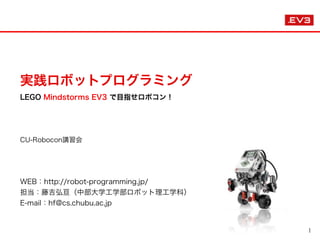 実践ロボットプログラミング 
LEGO Mindstorms EV3 で目指せロボコン！
CU-Robocon講習会
 
WEB：http://robot-programming.jp/
担当：藤吉弘亘（中部大学工学部ロボット理工学科）
E-mail：hf@cs.chubu.ac.jp
 
1
 