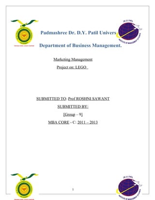 Padmashree Dr. D.Y. Patil University
Department of Business Management.
Marketing Management
Project on: LEGO
SUBMITTED TO: Prof ROSHNI SAWANT
SUBMITTED BY:
[Group – 9]
MBA CORE - C: 2011 – 2013
1
 