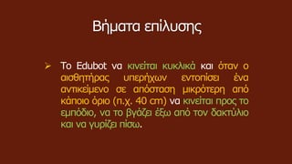 Βήματα επίλυσης
 Το Edubot να κινείται κυκλικά και όταν ο
αισθητήρας υπερήχων εντοπίσει ένα
αντικείμενο σε απόσταση μικρότερη από
κάποιο όριο (π.χ. 40 cm) να κινείται προς το
εμπόδιο, να το βγάζει έξω από τον δακτύλιο
και να γυρίζει πίσω.
 