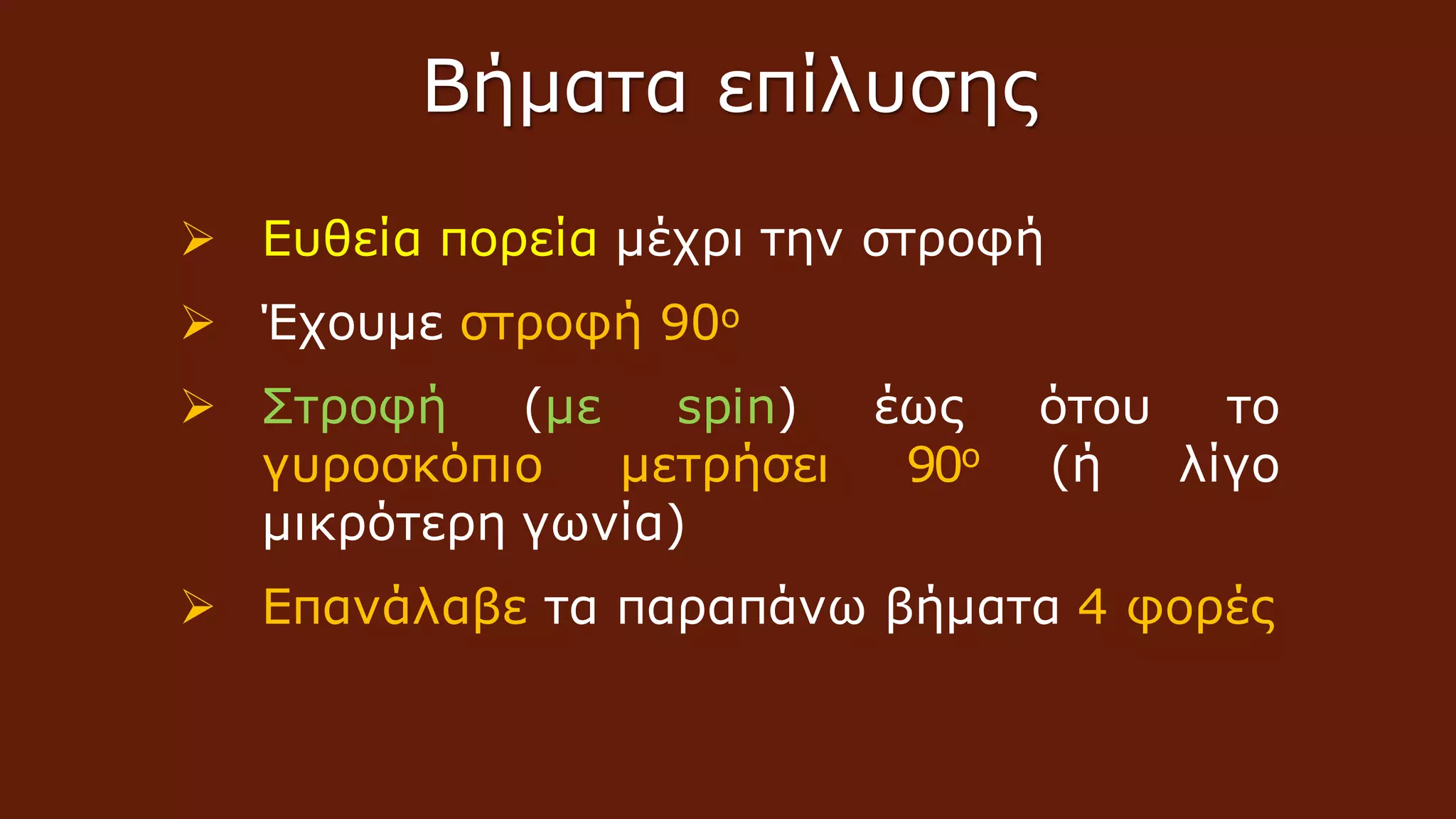 Ευθεία πορεία μέχρι την στροφή
 Έχουμε στροφή 90ο
 Στροφή (με spin) έως ότου το
γυροσκόπιο μετρήσει 90ο (ή λίγο
μικρότερη γωνία)
 Επανάλαβε τα παραπάνω βήματα 4 φορές
Βήματα επίλυσης
 