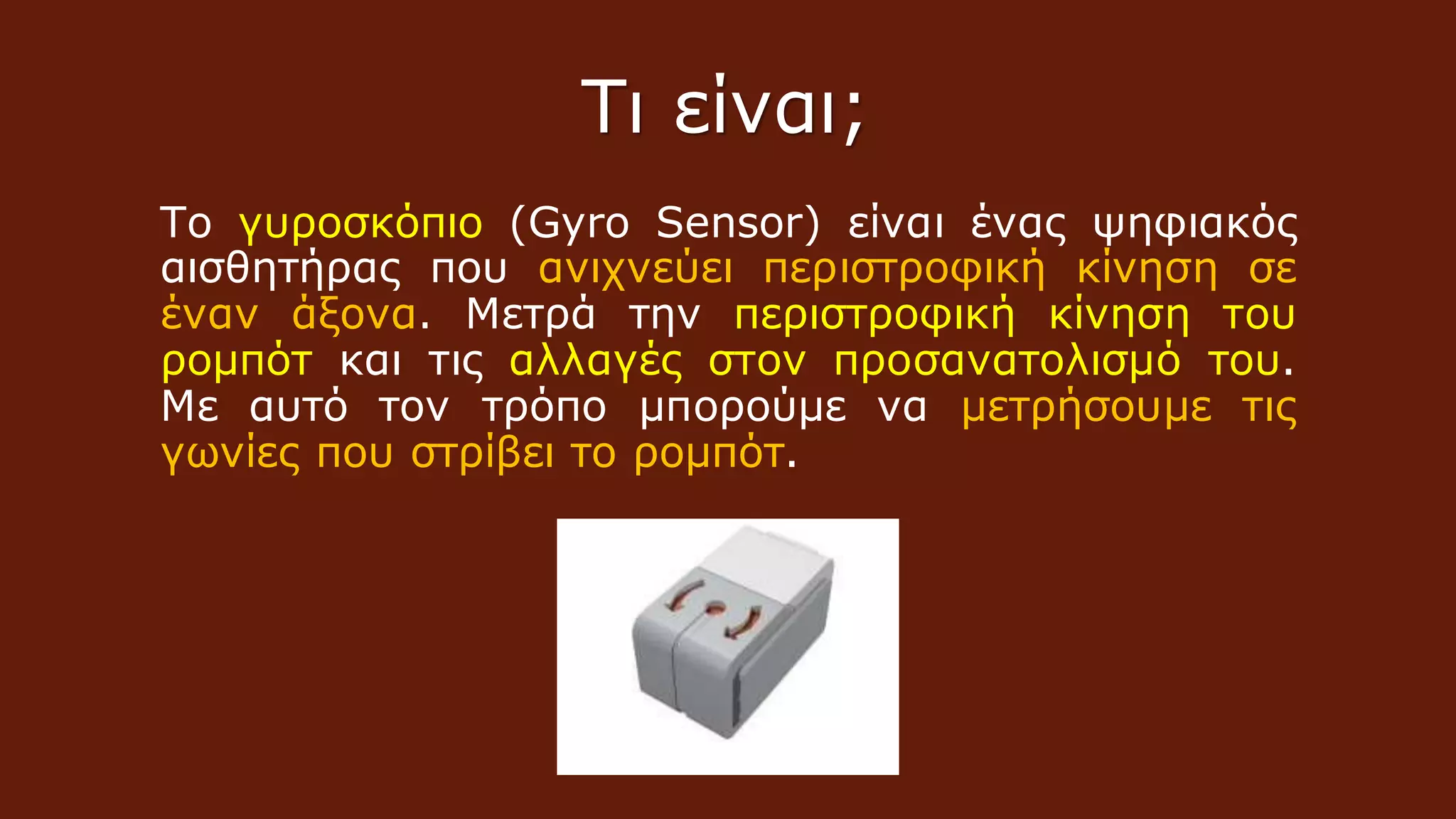 Το γυροσκόπιο (Gyro Sensor) είναι ένας ψηφιακός
αισθητήρας που ανιχνεύει περιστροφική κίνηση σε
έναν άξονα. Μετρά την περιστροφική κίνηση του
ρομπότ και τις αλλαγές στον προσανατολισμό του.
Με αυτό τον τρόπο μπορούμε να μετρήσουμε τις
γωνίες που στρίβει το ρομπότ.
Τι είναι;
 