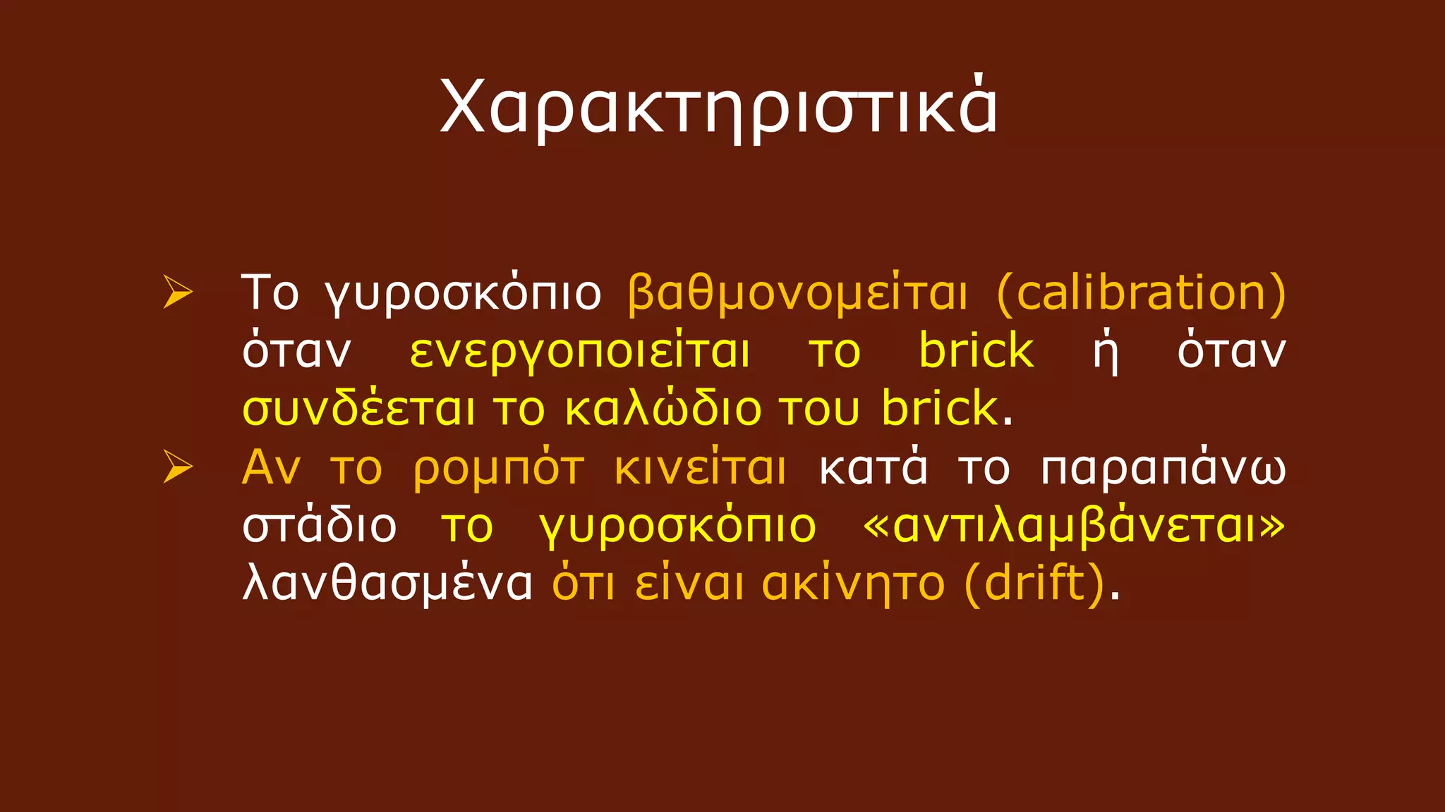  Το γυροσκόπιο βαθμονομείται (calibration)
όταν ενεργοποιείται το brick ή όταν
συνδέεται το καλώδιο του brick.
 Αν το ρομπότ κινείται κατά το παραπάνω
στάδιο το γυροσκόπιο «αντιλαμβάνεται»
λανθασμένα ότι είναι ακίνητο (drift).
Χαρακτηριστικά
 