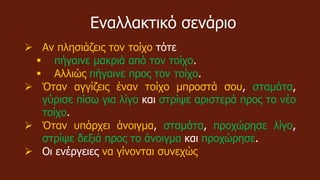 Εναλλακτικό σενάριο
 Αν πλησιάζεις τον τοίχο τότε
 πήγαινε μακριά από τον τοίχο.
 Αλλιώς πήγαινε προς τον τοίχο.
 Όταν αγγίζεις έναν τοίχο μπροστά σου, σταμάτα,
γύρισε πίσω για λίγο και στρίψε αριστερά προς το νέο
τοίχο.
 Όταν υπάρχει άνοιγμα, σταμάτα, προχώρησε λίγο,
στρίψε δεξιά προς το άνοιγμα και προχώρησε.
 Οι ενέργειες να γίνονται συνεχώς
 