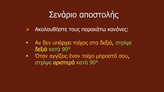 Σενάριο αποστολής
 Ακολουθήστε τους παρακάτω κανόνες:
 Αν δεν υπάρχει τοίχος στα δεξιά, στρίψε
δεξιά κατά 90°
 Όταν αγγίζεις έναν τοίχο μπροστά σου,
στρίψε αριστερά κατά 90°
 