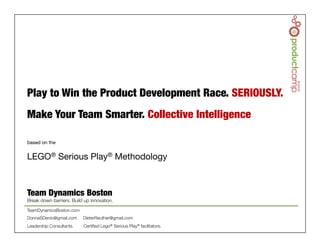 © Team Dynamics Boston 2014!
based on the

LEGO® Serious Play® Methodology
Play to Win the Product Development Race. SERIOUSLY.

Make Your Team Smarter. Collective Intelligence

Team Dynamics Boston
Break down barriers. Build up innovation.

TeamDynamicsBoston.com
DonnaSDenio@gmail.com DieterReuther@gmail.com 
Leadership Consultants. Certiﬁed Lego® Serious Play® facilitators.
 