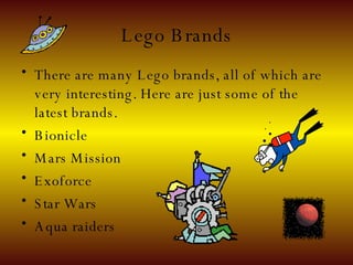 Lego Brands There are many Lego brands, all of which are very interesting. Here are just some of the latest brands. Bionicle Mars Mission Exoforce Star Wars Aqua raiders  