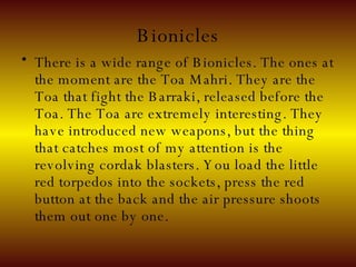 Bionicles There is a wide range of Bionicles. The ones at the moment are the Toa Mahri. They are the Toa that fight the Barraki, released before the Toa. The Toa are extremely interesting. They have introduced new weapons, but the thing that catches most of my attention is the revolving cordak blasters. You load the little red torpedos into the sockets, press the red button at the back and the air pressure shoots them out one by one. 