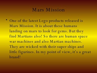 Mars Mission One of the latest Lego products released is Mars Mission. It is about these humans landing on mars to look for gems. But they find Martians also! So there are human space war machines and also Martian machines. They are wicked with their super ships and little figurines. In my point of view, it’s a great brand! 