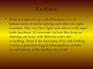 Exoforce There is a type of Lego called Exoforce. It is of humans and evil robots fighting each other on a split mountain. They way they fight each other is with super battle machines. It’s awesome on how they keep on churning out more, with different series and everything. There is the first series of it, with Striking Venom, a giant four-legged robot machine, and the second version, of the Golden city. Cool! 