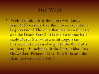 Star Wars Well, I think this is the most well known brand! It’s exactly like the movie except in a Lego version! The on e that has been released was the Death Star 2. It is the awesome half made Death Star with a mini Lego Star Destroyer. You can also get Jabba the Hut’s sail barge. It includes; Boba Fett, Jabba, Luke Skywalker, Princess Liea, Han Solo and the plant that eats Boba Fett!   