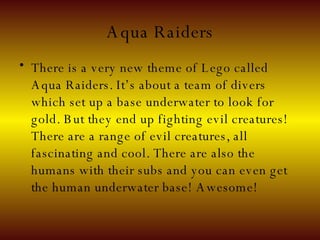 Aqua Raiders There is a very new theme of Lego called Aqua Raiders. It’s about a team of divers which set up a base underwater to look for gold. But they end up fighting evil creatures! There are a range of evil creatures, all fascinating and cool. There are also the humans with their subs and you can even get the human underwater base! Awesome! 
