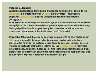 Robótica pedagógica
La robótica pedagógica tiene como finalidad la de explotar el deseo de los
educandos por interactuar con un robot para favorecer los procesos
cognitivos. Martial Vivet propone la siguiente definición de robótica
pedagógica:
Es la actividad de concepción, creación y puesta en funcionamiento, con fines
pedagógicos, de objetos tecnológicos que son reproducciones reducidas muy
fieles y significativas de los procesos y herramientas robóticas que son
usados cotidianamente, sobre todo, en el medio industrial.
Origen: La Robótica Educativa se centra principalmente en la creación de un
robot con el único fin de desarrollar de manera mucho más práctica y
didáctica las habilidades motoras y cognitivas de quienes los usan. De esta
manera se pretende estimular el interés por las ciencias duras y motivar la
actividad sana. Así mismo hacer que el niño logre una organización en grupo,
discusiones que permitan desarrollar habilidades sociales, respetar cada uno
su turno para exponer y aprender a trabajar en equipo.
 