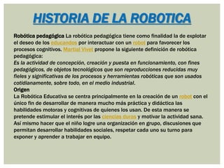 Robótica pedagógica La robótica pedagógica tiene como finalidad la de explotar
el deseo de los educandos por interactuar con un robot para favorecer los
procesos cognitivos. Martial Vivet propone la siguiente definición de robótica
pedagógica:
Es la actividad de concepción, creación y puesta en funcionamiento, con fines
pedagógicos, de objetos tecnológicos que son reproducciones reducidas muy
fieles y significativas de los procesos y herramientas robóticas que son usados
cotidianamente, sobre todo, en el medio industrial.
Origen
La Robótica Educativa se centra principalmente en la creación de un robot con el
único fin de desarrollar de manera mucho más práctica y didáctica las
habilidades motoras y cognitivas de quienes los usan. De esta manera se
pretende estimular el interés por las ciencias duras y motivar la actividad sana.
Así mismo hacer que el niño logre una organización en grupo, discusiones que
permitan desarrollar habilidades sociales, respetar cada uno su turno para
exponer y aprender a trabajar en equipo.
HISTORIA DE LA ROBOTICA
 