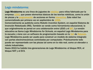 Lego mindstorms:
Lego Mindstorms es una línea de juguetes de robótica para niños fabricado por la
empresa LEGO, que posee elementos básicos de las teorías robóticas, como la unión
de piezas y la programación de acciones en forma interactiva. Este robot fue
comercializado por primera vez en septiembre de 1998.
Comercialmente se publicita como Robotic Invention System, en español Sistema de
Invención Robotizado (RIS). También se vende como herramienta educacional, lo
que originalmente se pensó en una colaboración entre LEGO y el MIT. La versión
educativa se llama Lego Mindstorms for Schools, en español Lego Mindstorms para
la escuela y viene con un software de programación basado en la GUI de Robolab.
Lego Mindstorms puede ser usado para construir un modelo de sistema integrado
con partes electromecánicas controladas por computador. Prácticamente todo
puede ser representado con las piezas tal como en la vida real, como un elevador o
robots industriales.
Hasta 2015 ha habido tres generaciones de Lego Mindstorms: el bloque RCX, el
bloque NXT y el EV3.
 