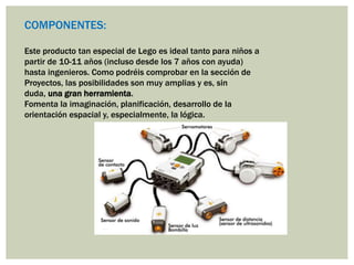 Este producto tan especial de Lego es ideal tanto para niños a
partir de 10-11 años (incluso desde los 7 años con ayuda)
hasta ingenieros. Como podréis comprobar en la sección de
Proyectos, las posibilidades son muy amplias y es, sin
duda, una gran herramienta.
Fomenta la imaginación, planificación, desarrollo de la
orientación espacial y, especialmente, la lógica.
COMPONENTES:
 