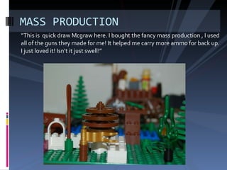 “ This is quick draw Mcgraw here. I bought the fancy mass production , I used all of the guns they made for me! It helped me carry more ammo for back up. I just loved it! Isn’t it just swell!” MASS PRODUCTION