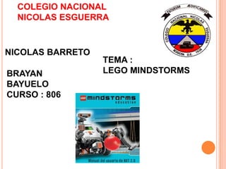 COLEGIO NACIONAL
NICOLAS ESGUERRA

NICOLAS BARRETO

BRAYAN
BAYUELO
CURSO : 806

TEMA :
LEGO MINDSTORMS

 