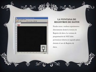 LA VENTANA DE
REGISTROS DE DATOS
Puedes crear y realizar experimentos
directamente desde la ventana de
Registro de datos. La ventana de
programación de NXT debe
permanecer abierta en segundo plano
durante el uso de Registro de
datos.

 
