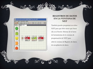 REGISTROS DE DATOS
EN LA VENTANA DE
NXT
También puedes programar un robot
NXT para que Sólo tienes que hacer
clic en el botón Alternar de la barra
de herramientas de la ventana de
programación de NXT para
abrir la ventana de Registro de datos.
de recopilación de datos.

 