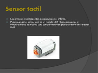 Sensor tactil
 Le permite al robot responder a obstáculos en el entorno.
 Puede agregar el sensor táctil es un modelo NXT y luego programar el
comportamiento del modelo para cambie cuando se presionase libera el sensores
táctil.
 