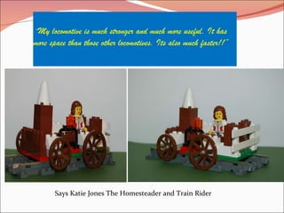 “ My locomotive is much stronger and much more useful. It has more space than those other locomotives. Its also much faster!!” Says Katie Jones The Homesteader and Train Rider