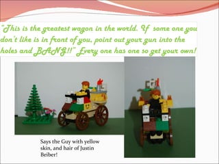 “ This is the greatest wagon in the world. If some one you don’t like is in front of you, point out your gun into the holes and BANG!!” Every one has one so get your own! Says the Guy with yellow skin, and hair of Justin Beiber!