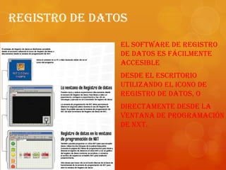 Registro De Datos
El software de Registro
de datos es fácilmente
accesible
desde el escritorio
utilizando el icono de
Registro de datos, o
directamente desde la
ventana de programación
de NXT.
 