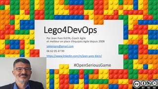 Lego4DevOps
Par Jean-Yves KLEIN, Coach Agile
et metteur en place d’équipes Agile depuis 2008
jykleinpro@gmail.com
06 62 05 47 99
https://www.linkedin.com/in/jean-yves-klein/
#OpenSeriousGame
 