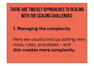There are two key approaches to dealing
with the scaling challenges:
1. Managing the complexity
Here we usually end up adding new
roles, rules, processes – and
this creates more complexity.
 