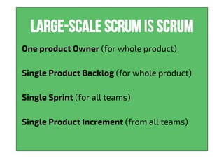 Large-scale scrum is Scrum
One product Owner (for whole product)
Single Product Backlog (for whole product)
Single Sprint (for all teams)
Single Product Increment (from all teams)
 