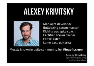 Alexey krivitsky
Mediocre developer
Bulldozing scrum master
Kicking ass agile coach
Certified scrum trainer
Fat ski rider
Lame bass guitarist
Mostly known in agile community for #lego4scrum.
Alexey Krivitsky
agiletrainings.eu/blog
krivitsky.com/блог
 