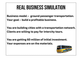 Real business simulation
Business model – ground passenger transportation.
Your goal – build a profitable business.
You are building cities with a transportation network.
Clients are willing to pay for intercity tours.
You are getting 60 million of initial investment.
Your expenses are on the materials.
 