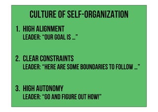 Culture of Self-Organization
1.  High Alignment
leader: “our goal is …”
2.  Clear Constraints
leader: “Here are some boundaries to follow …”
3.  High Autonomy
leader: “go and figure out hoW!”
 