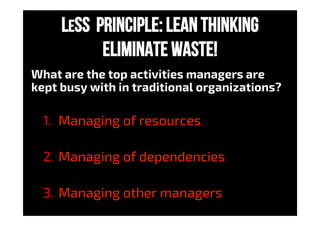 LeSS Principle: LEAN THINKING
eliminate waste!
What are the top activities managers are
kept busy with in traditional organizations?
1.  Managing of resources
2.  Managing of dependencies
3.  Managing other managers
 