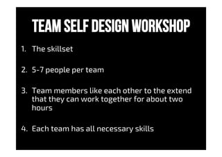 Team self design workshop
1.  The skillset
2.  5-7 people per team
3.  Team members like each other to the extend
that they can work together for about two
hours
4.  Each team has all necessary skills
 