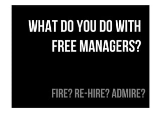 What do you do with
free managers?
Fire? RE-Hire? Admire?
 