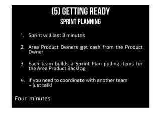 (5) Getting Ready
sprint planning
1.  Sprint will last 8 minutes
2.  Area Product Owners get cash from the Product
Owner
3.  Each team builds a Sprint Plan pulling items for
the Area Product Backlog
4.  If you need to coordinate with another team
– just talk!
Four minutes
 