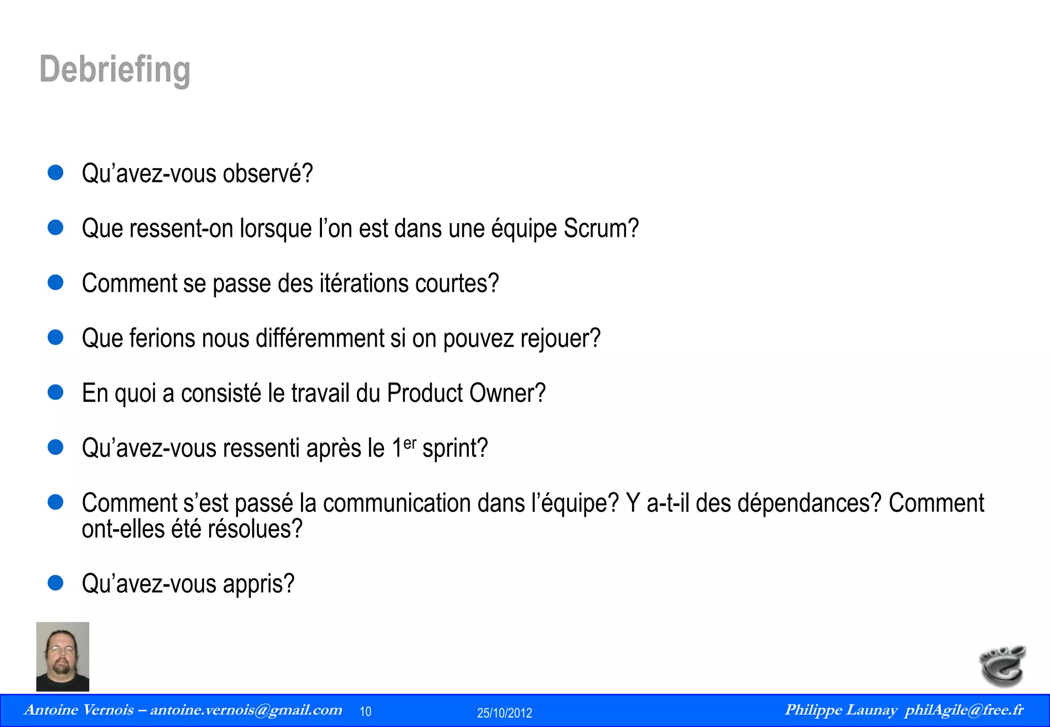 Debriefing
 Qu’avez-vous observé?
 Que ressent-on lorsque l’on est dans une équipe Scrum?

 Comment se passe des itérations courtes?
 Que ferions nous différemment si on pouvez rejouer?
 En quoi a consisté le travail du Product Owner?

 Qu’avez-vous ressenti après le 1er sprint?
 Comment s’est passé la communication dans l’équipe? Y a-t-il des dépendances? Comment
ont-elles été résolues?
 Qu’avez-vous appris?

Antoine Vernois – antoine.vernois@gmail.com
10
Philippe Launay
13/09/2010

10

25/10/2012

Philippe Launay philAgile@free.fr
PhilAgile@free.fr

 
