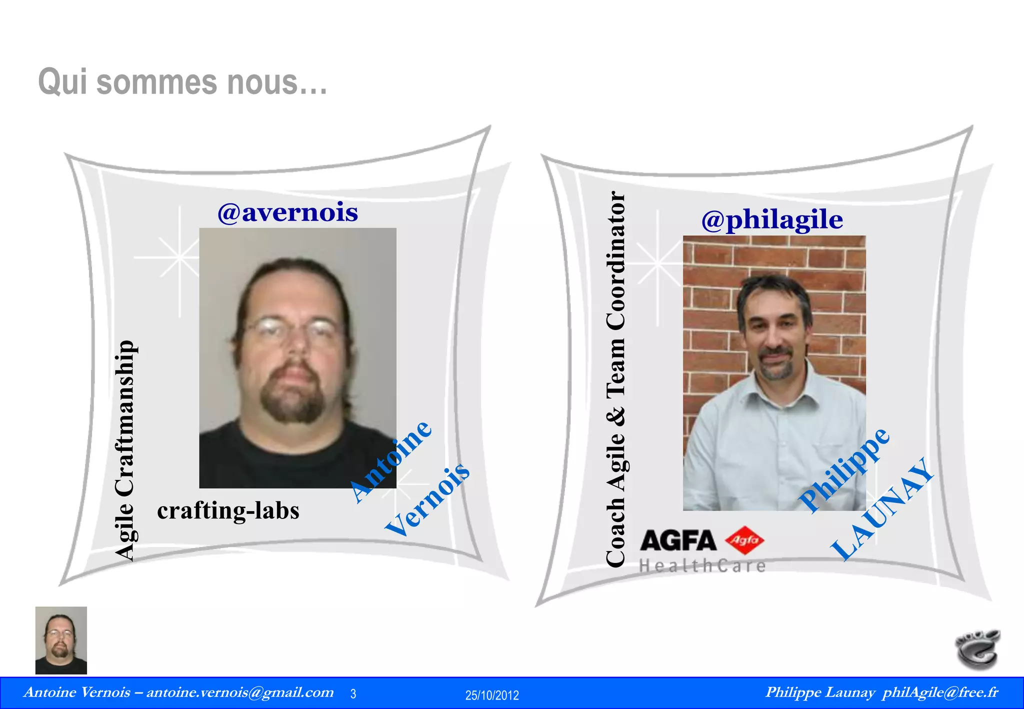 Coach Agile & Team Coordinator

Qui sommes nous…

Agile Craftmanship

@avernois

crafting-labs

Antoine Vernois – antoine.vernois@gmail.com
3
Philippe Launay
13/09/2010

3

25/10/2012

@philagile

Philippe Launay philAgile@free.fr
PhilAgile@free.fr

 