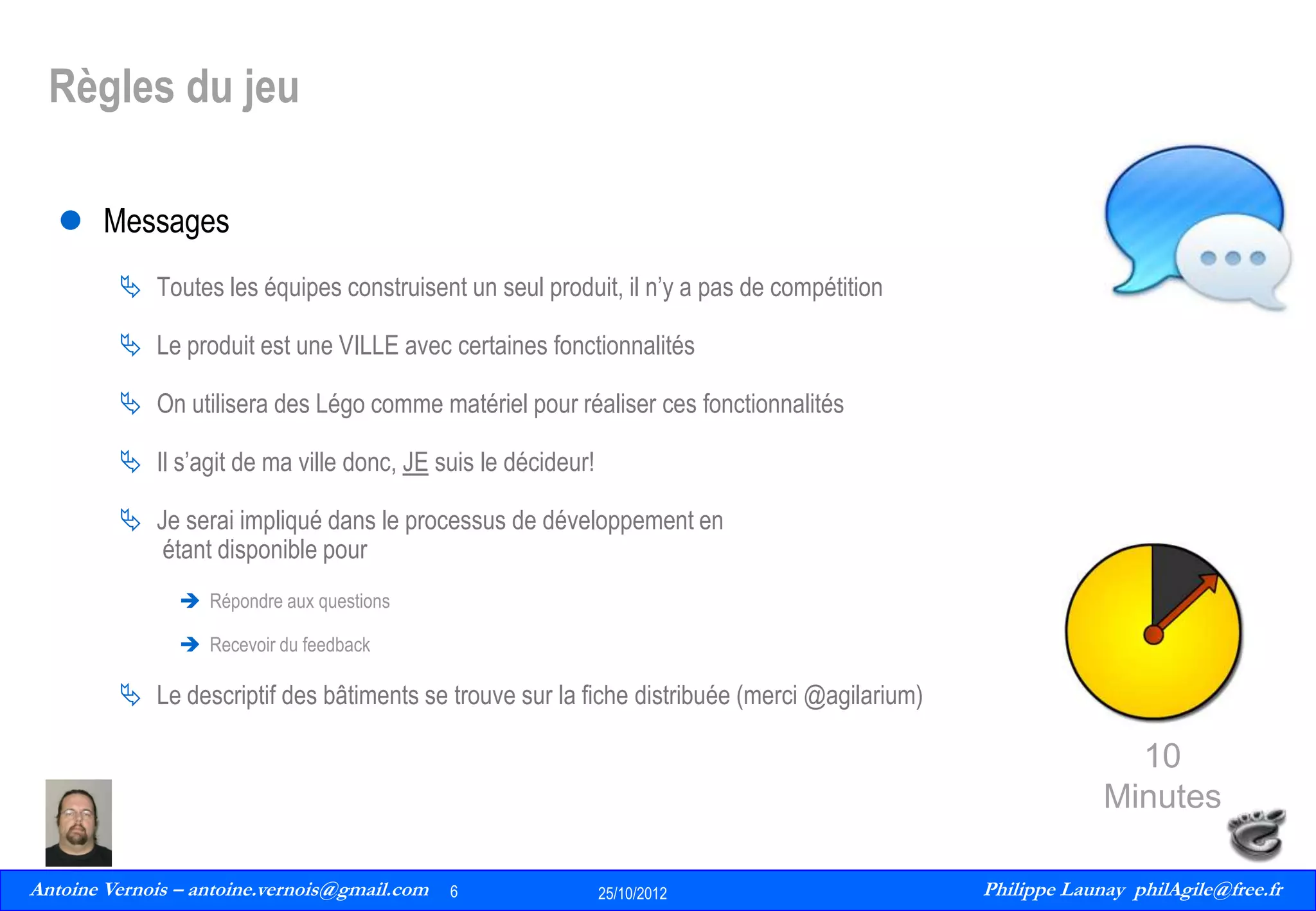 Règles du jeu
 Messages
 Toutes les équipes construisent un seul produit, il n’y a pas de compétition
 Le produit est une VILLE avec certaines fonctionnalités
 On utilisera des Légo comme matériel pour réaliser ces fonctionnalités
 Il s’agit de ma ville donc, JE suis le décideur!
 Je serai impliqué dans le processus de développement en
étant disponible pour
 Répondre aux questions
 Recevoir du feedback

 Le descriptif des bâtiments se trouve sur la fiche distribuée (merci @agilarium)

10
Minutes
Antoine Vernois – antoine.vernois@gmail.com
6
Philippe Launay
13/09/2010

6

25/10/2012

Philippe Launay philAgile@free.fr
PhilAgile@free.fr

 