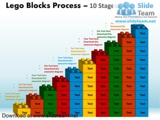 Lego Blocks Process – 10 Stages
                                                                                                                •   Put Text here
                                                                                                                •   Download this
                                                                                                                    awesome diagram
                                                                                                   •     Your Text here
                                                                                                   •    Download this
                                                                                                        awesome diagram
                                                                                      •    Put Text here
                                                                                      •    Download this                        Text
                                                                                           awesome diagram
                                                                          •    Your Text here
                                                                          •    Download this                            Text    Text
                                                                               awesome diagram
                                                              •    Put Text here
                                                              •    Download this                           Text         Text    Text
                                                                   awesome diagram
                                                  •    Your Text here
                                                  •    Download this                          Text         Text         Text    Text
                                                       awesome diagram
                                     •    Put Text here
                                     •    Download this                           Text        Text         Text         Text    Text
                                          awesome diagram
                         •    Your Text here
                         •    Download this                           Text        Text        Text         Text         Text    Text
                              awesome diagram
             •    Put Text here
             •    Download this                          Text         Text        Text        Text         Text         Text    Text
                  awesome diagram
•    Your Text here
•    Download this
                                             Text        Text         Text        Text        Text         Text         Text    Text
     awesome diagram
                                Text        Text         Text         Text        Text        Text         Text        Text     Text

                    Text        Text        Text         Text         Text        Text        Text         Text        Text     Text
    Download at www.slideteam.net
 