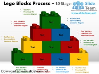 Lego Blocks Process – 10 Stages
                          •   Text Here
                          •   Download this
                              awesome diagram

                                                                               •     Put Text Here
           •       Your Text Here                                              •     Download this
           •       Download this
                                                          Text                       awesome diagram
                   awesome diagram


                                                                                                •   Your Text Here
                                                                                                •   Download this
                                                Text                  Text                          awesome diagram
•   Put Text Here
•   Download this
    awesome diagram                                                                                 •   Put Text Here
                                                                                                    •   Download this
                                                                                                        awesome diagram
                                      Text                Text                     Text



                          Text                  Text                  Text                     Text


               •    Your Text Here       •   Text Here         •   Put Text Here          •   Your Text Here
               •    Download this        •   Download this     •   Download this          •   Download this
Download at www.slideteam.net
                    awesome diagram          awesome diagram       awesome diagram            awesome diagram
 
