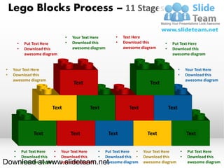 Lego Blocks Process – 11 Stages

                                  •   Your Text Here       •   Text Here
         •    Put Text Here       •   Download this        •   Download this      •    Put Text Here
         •    Download this           awesome diagram          awesome diagram    •    Download this
              awesome diagram                                                          awesome diagram


•   Your Text Here                                                                           •   Your Text Here
•   Download this                                                                            •   Download this
    awesome diagram                                                                              awesome diagram
                                       Text                                Text



                           Text               Text               Text                 Text



                  Text                Text              Text              Text                   Text


     •       Put Text Here  •   Your Text Here  •    Put Text Here •    Your Text Here  •        Put Text Here
     •       Download this  •   Download this   •    Download this •    Download this   •        Download this
Download at www.slideteam.net
             awesome diagram    awesome diagram      awesome diagram    awesome diagram          awesome diagram
 