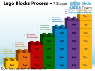 Lego Blocks Process – 7 Stages                                                                          •
                                                                                                             •
                                                                                                                 Put Text Here
                                                                                                                 Download this
                                                                                                                 awesome diagram

                                                                                          •    Your Text Here
                                                                                          •    Download this
                                                                                               awesome diagram

                                                                                                                       Text
                                                                       •     Put Text Here
                                                                       •     Download this
                                                                             awesome diagram

                                                      •    Your Text Here                               Text           Text
                                                      •    Download this
                                                           awesome diagram


                                   •     Put Text Here
                                                                                       Text             Text           Text
                                   •     Download this
                                         awesome diagram

                                                                    Text               Text             Text           Text
                •      Your Text Here
                •      Download this
                       awesome diagram

•    Put Text here
                                                   Text             Text               Text             Text           Text
•    Download this
     awesome diagram

                                 Text              Text             Text               Text             Text           Text


             Text                Text              Text             Text               Text             Text           Text
    Download at www.slideteam.net
 