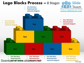 Lego Blocks Process – 8 Stages
                               •     Put Text Here
                               •     Download this
                                     awesome diagram




                                                                                •   Your Text Here
•    Your Text Here
                                                                                •   Download this
•    Download this
                                           Text                                     awesome diagram
     awesome diagram




                              Text                     Text                     Text




               Text                       Text                    Text                     Text


        •   Put Text Here          •   Your Text Here    •    Put Text Here         •   Your Text Here
        •   Download this          •   Download this     •    Download this         •   Download this
Download at www.slideteam.net
            awesome diagram            awesome diagram        awesome diagram           awesome diagram
                                                                                                   Your Logo
 
