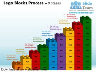 Lego Blocks Process – 9 Stages
                                                                                                    •    Your Text here
                                                                                                    •    Download this
                                                                                                         awesome diagram
                                                                                       •    Put Text here
                                                                                       •    Download this
                                                                                            awesome diagram
                                                                           •   Your Text here
                                                                           •   Download this                         Text
                                                                               awesome diagram
                                                              •     Put Text here
                                                              •     Download this                        Text        Text
                                                                    awesome diagram
                                                  •   Your Text here
                                                  •   Download this                          Text        Text        Text
                                                      awesome diagram
                                      •   Put Text here
                                      •   Download this                         Text         Text        Text        Text
                                          awesome diagram
                          •   Your Text here
                          •   Download this                         Text        Text         Text        Text        Text
                              awesome diagram
             •   Put Text here
             •   Download this                         Text         Text        Text         Text        Text        Text
                 awesome diagram
 •   Your Text here                        Text        Text         Text        Text         Text        Text        Text
 •   Download this
     awesome diagram
                               Text        Text        Text         Text        Text         Text        Text        Text


                   Text        Text        Text        Text         Text        Text         Text        Text        Text
Download at www.slideteam.net
 