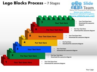 Lego Blocks Process – 7 Stages



                                                                                         •
                                        7
                                                                                               Your Text Goes here
                                                             Your Text Here              •     Download this awesome
                                                                                               diagram


                               6              Put Your Text Here
                                                                                   •
                                                                                   •
                                                                                       Put Your Text Here
                                                                                       Download this awesome diagram


                         5          Your Text Goes Here
                                                                            •   Your Text Goes Here
                                                                            •   Download this awesome diagram


                   4           Put Text Here
                                                                  •
                                                                  •
                                                                       Put Text Here
                                                                       Download this awesome diagram


           3           Your Text Here                    •     Your Text Here
                                                         •     Download this awesome diagram


     2         Put Your Text Here               •   Put Your Text Here
                                                •   Download this awesome diagram


 1       Your Text Goes Here            •
                                        •
                                            Your Text Goes here
                                            Download this awesome diagram



                                                                                                        Your Logo
 