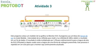 Este programa coloca um medidor de luz gráfica no Monitor EV3. O programa usa um bloco de Sensor de
cor no modo Medida - Intensidade da luz refletida para medir a luz refletida (0-100) e obtém o resultado
em um fio de dados. O resultado é então multiplicado por 1,78 para redimensioná-lo para a largura da tela
do EV3 (178 pixels) e depois usado como a largura de uma forma de retângulo preenchida. Este processo é
repetido em um ciclo para que o monitor seja continuamente atualizado.
Atividade 3
 