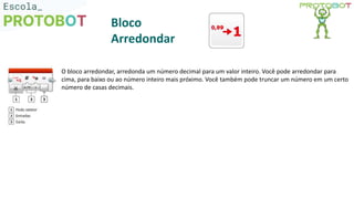 O bloco arredondar, arredonda um número decimal para um valor inteiro. Você pode arredondar para
cima, para baixo ou ao número inteiro mais próximo. Você também pode truncar um número em um certo
número de casas decimais.
Bloco
Arredondar
 